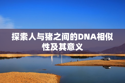 探索人与猪之间的DNA相似性及其意义