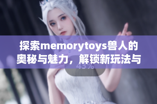 探索memorytoys兽人的奥秘与魅力，解锁新玩法与创意