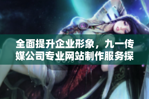全面提升企业形象，九一传媒公司专业网站制作服务探秘