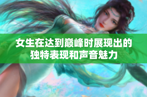 女生在达到巅峰时展现出的独特表现和声音魅力