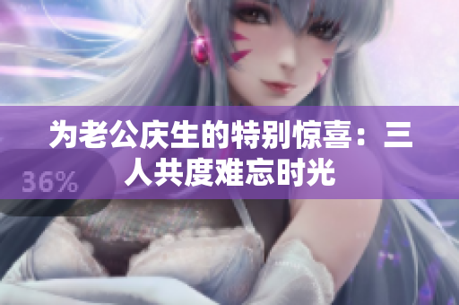 为老公庆生的特别惊喜：三人共度难忘时光
