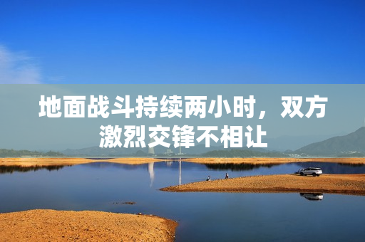 地面战斗持续两小时，双方激烈交锋不相让