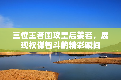 三位王者围攻皇后姜若，展现权谋智斗的精彩瞬间