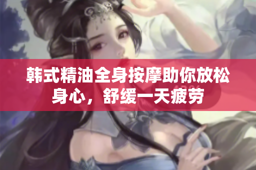 韩式精油全身按摩助你放松身心，舒缓一天疲劳