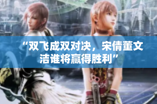 “双飞成双对决，宋倩董文洁谁将赢得胜利”