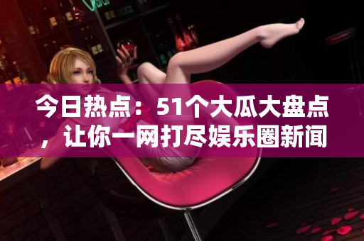 今日热点：51个大瓜大盘点，让你一网打尽娱乐圈新闻