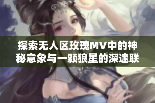 探索无人区玫瑰MV中的神秘意象与一颗狼星的深邃联结