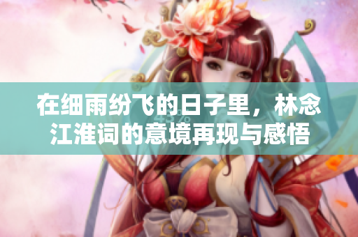 在细雨纷飞的日子里，林念江淮词的意境再现与感悟
