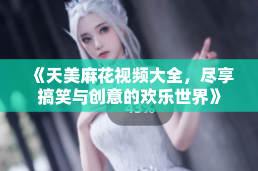 《天美麻花视频大全，尽享搞笑与创意的欢乐世界》