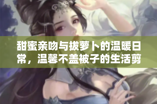 甜蜜亲吻与拔萝卜的温暖日常，温馨不盖被子的生活剪影