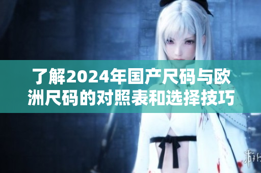 了解2024年国产尺码与欧洲尺码的对照表和选择技巧