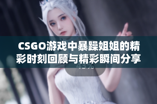 CSGO游戏中暴躁姐姐的精彩时刻回顾与精彩瞬间分享