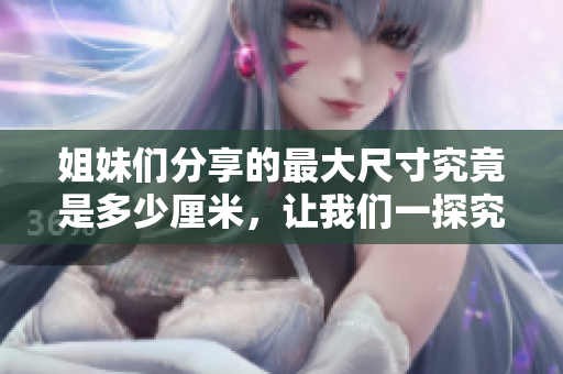 姐妹们分享的最大尺寸究竟是多少厘米，让我们一探究竟