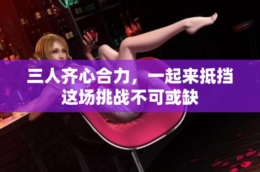 三人齐心合力，一起来抵挡这场挑战不可或缺
