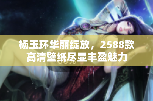 杨玉环华丽绽放，2588款高清壁纸尽显丰盈魅力