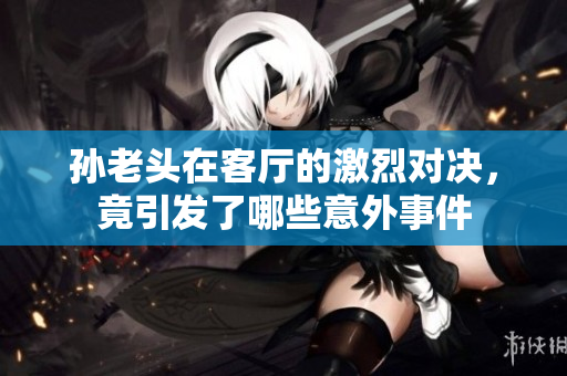 孙老头在客厅的激烈对决，竟引发了哪些意外事件