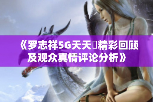 《罗志祥5G天天奭精彩回顾及观众真情评论分析》