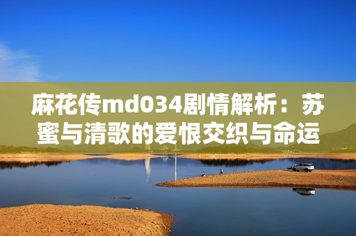 麻花传md034剧情解析：苏蜜与清歌的爱恨交织与命运抉择