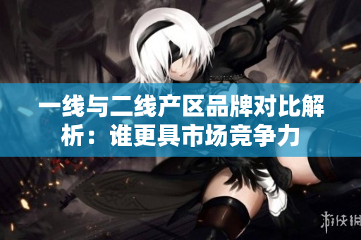 一线与二线产区品牌对比解析：谁更具市场竞争力