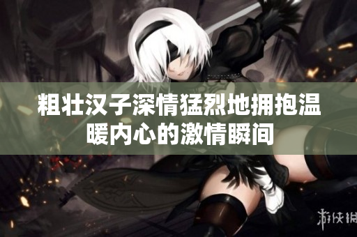 粗壮汉子深情猛烈地拥抱温暖内心的激情瞬间