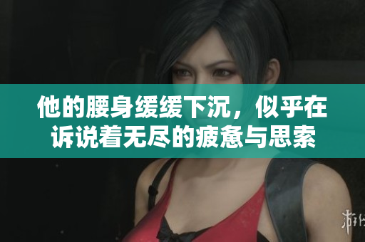 他的腰身缓缓下沉，似乎在诉说着无尽的疲惫与思索