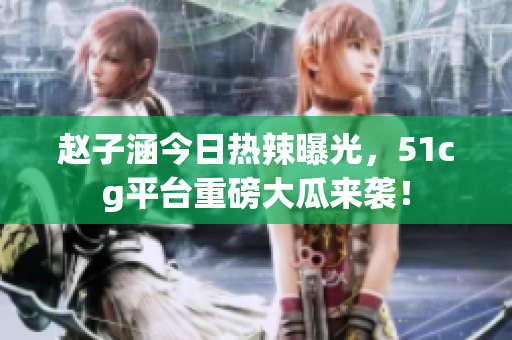 赵子涵今日热辣曝光，51cg平台重磅大瓜来袭！