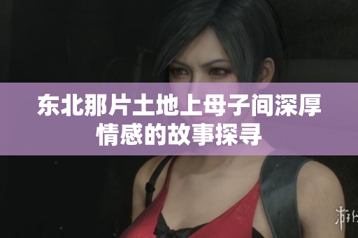 东北那片土地上母子间深厚情感的故事探寻
