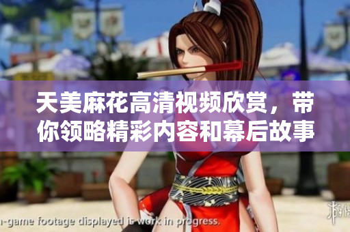 天美麻花高清视频欣赏，带你领略精彩内容和幕后故事