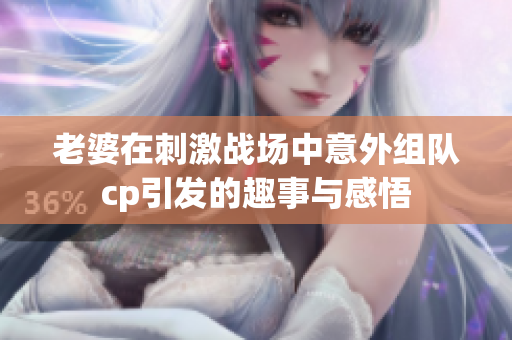 老婆在刺激战场中意外组队cp引发的趣事与感悟