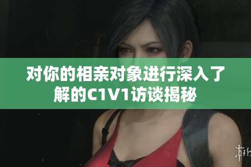 对你的相亲对象进行深入了解的C1V1访谈揭秘
