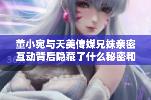董小宛与天美传媒兄妹亲密互动背后隐藏了什么秘密和故事