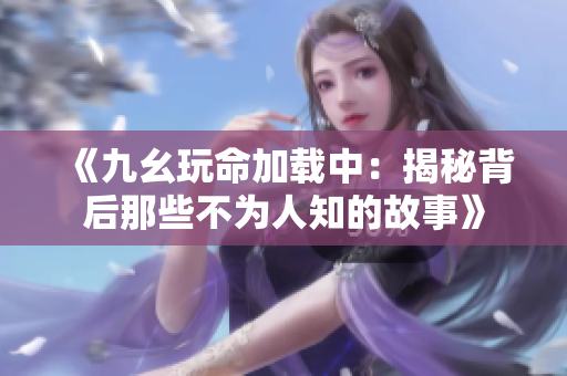 《九幺玩命加载中：揭秘背后那些不为人知的故事》