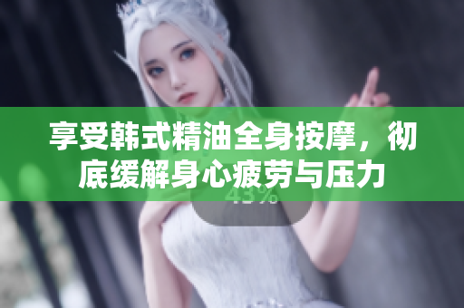 享受韩式精油全身按摩，彻底缓解身心疲劳与压力