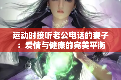 运动时接听老公电话的妻子：爱情与健康的完美平衡