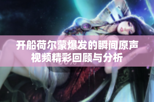 开船荷尔蒙爆发的瞬间原声视频精彩回顾与分析
