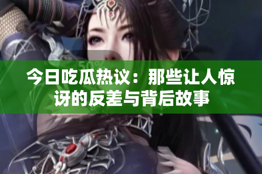 今日吃瓜热议：那些让人惊讶的反差与背后故事