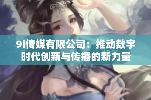 9i传媒有限公司：推动数字时代创新与传播的新力量