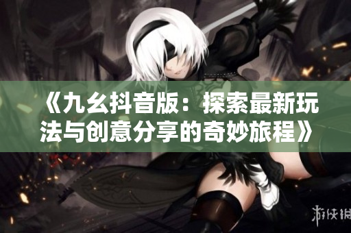 《九幺抖音版：探索最新玩法与创意分享的奇妙旅程》