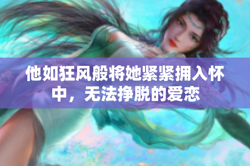 他如狂风般将她紧紧拥入怀中，无法挣脱的爱恋