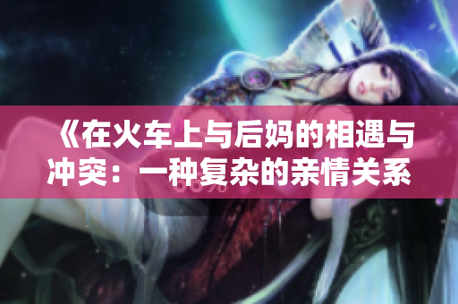 《在火车上与后妈的相遇与冲突：一种复杂的亲情关系探索》
