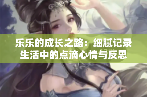 乐乐的成长之路：细腻记录生活中的点滴心情与反思