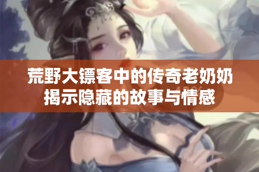 荒野大镖客中的传奇老奶奶揭示隐藏的故事与情感