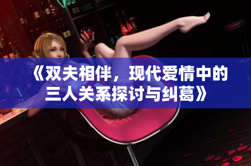 《双夫相伴，现代爱情中的三人关系探讨与纠葛》