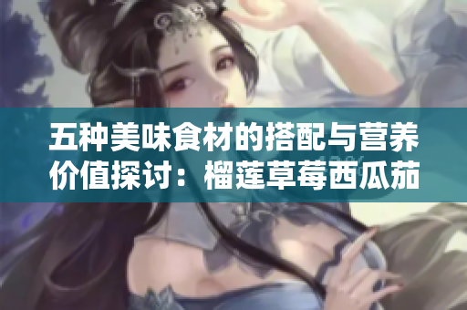 五种美味食材的搭配与营养价值探讨：榴莲草莓西瓜茄子黄瓜