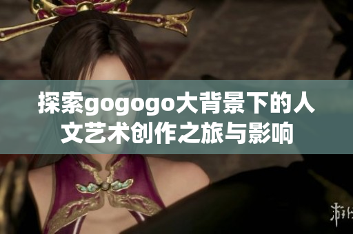 探索gogogo大背景下的人文艺术创作之旅与影响