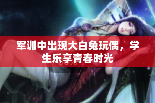 军训中出现大白兔玩偶，学生乐享青春时光