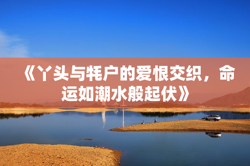 《丫头与牦户的爱恨交织，命运如潮水般起伏》