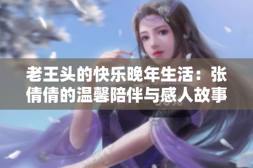 老王头的快乐晚年生活：张倩倩的温馨陪伴与感人故事