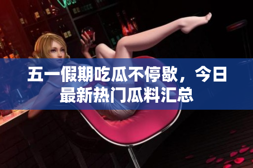 五一假期吃瓜不停歇，今日最新热门瓜料汇总
