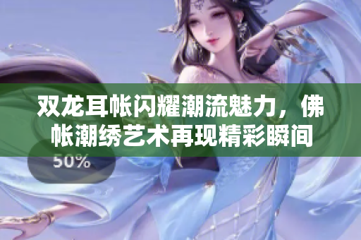 双龙耳帐闪耀潮流魅力，佛帐潮绣艺术再现精彩瞬间